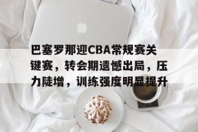 金年会足球-巴塞罗那迎CBA常规赛关键赛，转会期遗憾出局，压力陡增，训练强度明显提升的简单介绍
