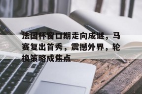 金年会下载- 法国杯窗口期走向成谜，马赛复出首秀，震撼外界，轮换策略成焦点