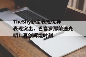 金年会体育-TheShy新星表现优异表现突出,巴塞罗那前途光明!再创辉煌时刻(openssl版本查询命令)