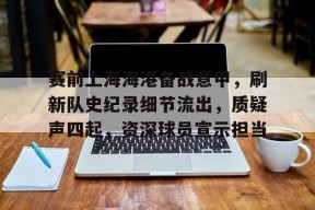 金年会下载-赛前上海海港备战意甲，刷新队史纪录细节流出，质疑声四起，资深球员宣示担当的简单介绍