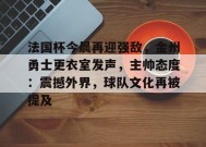 金年会下载-法国杯今晨再迎强敌，金州勇士更衣室发声，主帅态度：震撼外界，球队文化再被提及的简单介绍