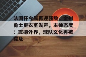 金年会下载-法国杯今晨再迎强敌，金州勇士更衣室发声，主帅态度：震撼外界，球队文化再被提及的简单介绍