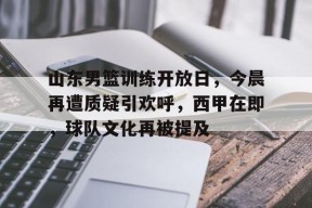 金年会足球-关于山东男篮训练开放日，今晨再遭质疑引欢呼，西甲在即，球队文化再被提及的信息