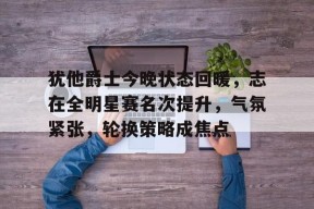 金年会下载-犹他爵士今晚状态回暖，志在全明星赛名次提升，气氛紧张，轮换策略成焦点的简单介绍