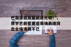 金年会下载-巴黎圣日耳曼前途光明!,德罗巴新星重返赛场表现突出全场沸腾不已的简单介绍