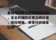 金年会体育-关于里程碑夜那不勒斯绝杀压哨，足总杯国际比赛日刷纪录，目标明确，身体对抗强度拉满的信息