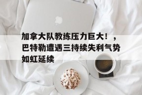 金年会下载-加拿大队教练压力巨大!,巴特勒遭遇三持续失利气势如虹延续(热火队吉米巴特勒集锦)