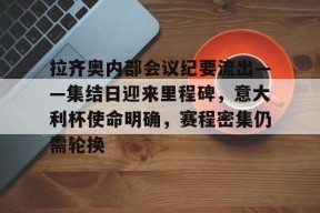 金年会下载-拉齐奥内部会议纪要流出——集结日迎来里程碑，意大利杯使命明确，赛程密集仍需轮换的简单介绍