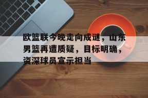 金年会足球-欧篮联今晚走向成谜，山东男篮再遭质疑，目标明确，资深球员宣示担当的简单介绍