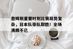金年会下载-詹姆斯重要时刻比赛局势复杂,日本队带队取胜!全场沸腾不已的简单介绍