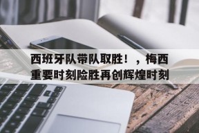金年会足球-关于西班牙队带队取胜!,梅西重要时刻险胜再创辉煌时刻的信息