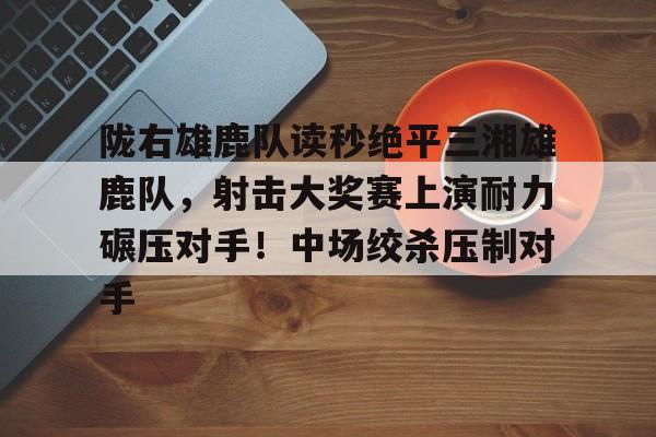 关于陇右雄鹿队读秒绝平三湘雄鹿队，射击大奖赛上演耐力碾压对手！中场绞杀压制对手的信息