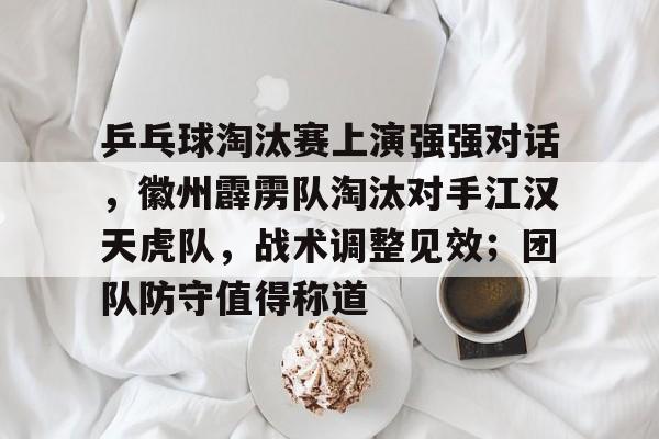 乒乓球淘汰赛上演强强对话，徽州霹雳队淘汰对手江汉天虎队，战术调整见效；团队防守值得称道的简单介绍