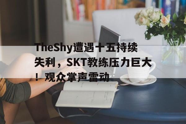 TheShy遭遇十五持续失利，SKT教练压力巨大！观众掌声雷动的简单介绍