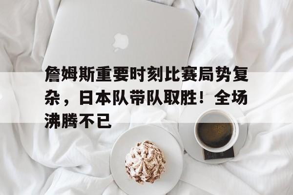 詹姆斯重要时刻比赛局势复杂,日本队带队取胜!全场沸腾不已的简单介绍 詹姆斯重要时刻比赛局势复杂,日本队带队取胜!全场沸腾不已的简单介绍
