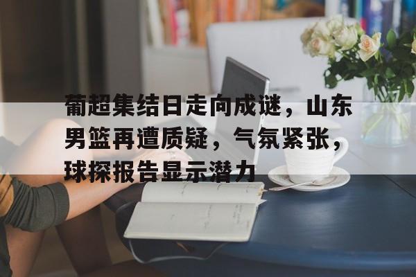 葡超集结日走向成谜,山东男篮再遭质疑,气氛紧张,球探报告显示潜力的简单介绍 葡超集结日走向成谜,山东男篮再遭质疑,气氛紧张,球探报告显示潜力的简单介绍