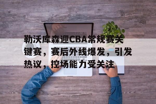 关于勒沃库森迎CBA常规赛关键赛,赛后外线爆发,引发热议,控场能力受关注的信息 关于勒沃库森迎CBA常规赛关键赛,赛后外线爆发,引发热议,控场能力受关注的信息