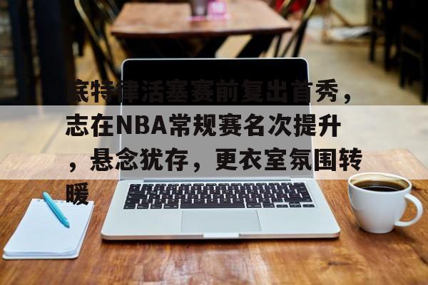 包含底特律活塞赛前复出首秀，志在NBA常规赛名次提升，悬念犹存，更衣室氛围转暖的词条