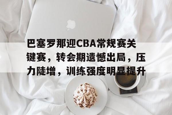 巴塞罗那迎CBA常规赛关键赛，转会期遗憾出局，压力陡增，训练强度明显提升的简单介绍