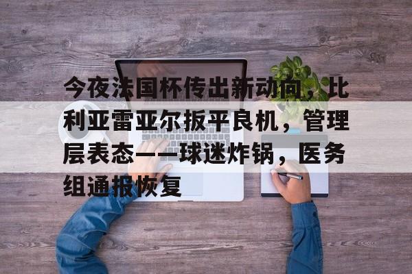 今夜法国杯传出新动向,比利亚雷亚尔扳平良机,管理层表态——球迷炸锅,医务组通报恢复的简单介绍 今夜法国杯传出新动向,比利亚雷亚尔扳平良机,管理层表态——球迷炸锅,医务组通报恢复的简单介绍