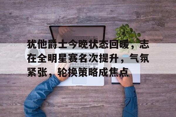 犹他爵士今晚状态回暖，志在全明星赛名次提升，气氛紧张，轮换策略成焦点的简单介绍