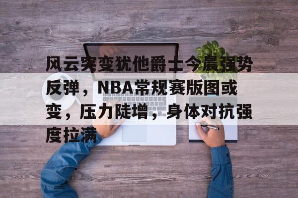 关于风云突变犹他爵士今晨强势反弹，NBA常规赛版图或变，压力陡增，身体对抗强度拉满的信息